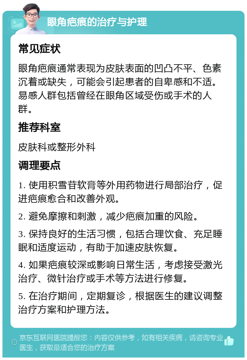 眼角疤痕的治疗与护理 常见症状 眼角疤痕通常表现为皮肤表面的凹凸不平、色素沉着或缺失，可能会引起患者的自卑感和不适。易感人群包括曾经在眼角区域受伤或手术的人群。 推荐科室 皮肤科或整形外科 调理要点 1. 使用积雪苷软膏等外用药物进行局部治疗，促进疤痕愈合和改善外观。 2. 避免摩擦和刺激，减少疤痕加重的风险。 3. 保持良好的生活习惯，包括合理饮食、充足睡眠和适度运动，有助于加速皮肤恢复。 4. 如果疤痕较深或影响日常生活，考虑接受激光治疗、微针治疗或手术等方法进行修复。 5. 在治疗期间，定期复诊，根据医生的建议调整治疗方案和护理方法。