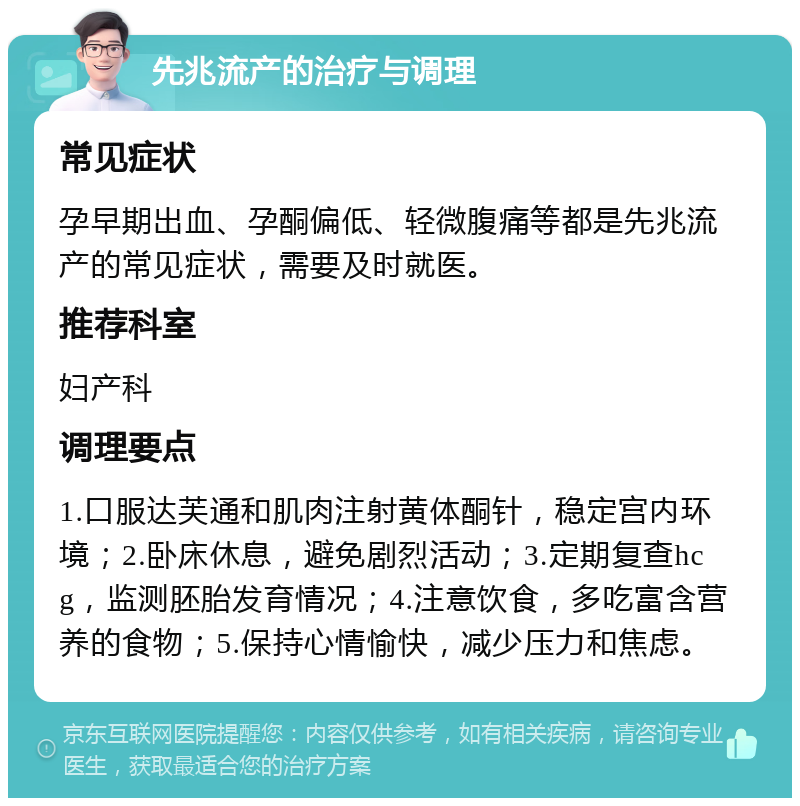 先兆流产的治疗与调理 常见症状 孕早期出血、孕酮偏低、轻微腹痛等都是先兆流产的常见症状，需要及时就医。 推荐科室 妇产科 调理要点 1.口服达芙通和肌肉注射黄体酮针，稳定宫内环境；2.卧床休息，避免剧烈活动；3.定期复查hcg，监测胚胎发育情况；4.注意饮食，多吃富含营养的食物；5.保持心情愉快，减少压力和焦虑。