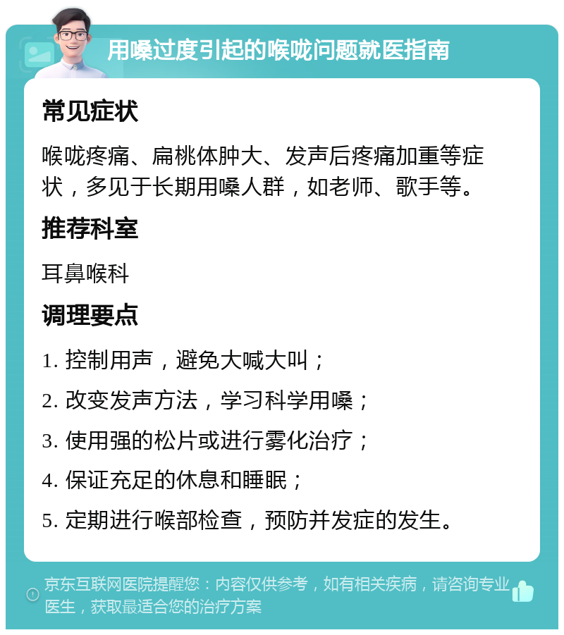 用嗓过度引起的喉咙问题就医指南 常见症状 喉咙疼痛、扁桃体肿大、发声后疼痛加重等症状，多见于长期用嗓人群，如老师、歌手等。 推荐科室 耳鼻喉科 调理要点 1. 控制用声，避免大喊大叫； 2. 改变发声方法，学习科学用嗓； 3. 使用强的松片或进行雾化治疗； 4. 保证充足的休息和睡眠； 5. 定期进行喉部检查，预防并发症的发生。