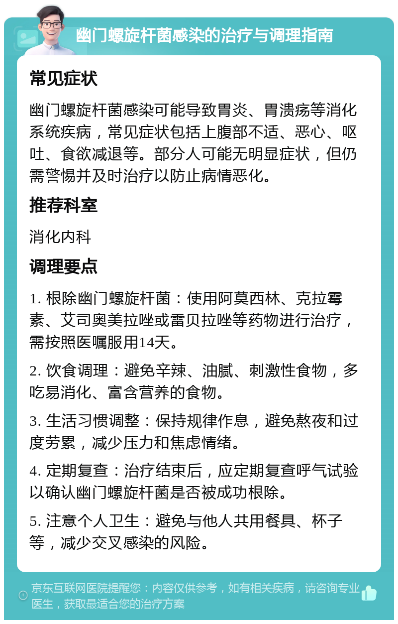 幽门螺旋杆菌感染的治疗与调理指南 常见症状 幽门螺旋杆菌感染可能导致胃炎、胃溃疡等消化系统疾病，常见症状包括上腹部不适、恶心、呕吐、食欲减退等。部分人可能无明显症状，但仍需警惕并及时治疗以防止病情恶化。 推荐科室 消化内科 调理要点 1. 根除幽门螺旋杆菌：使用阿莫西林、克拉霉素、艾司奥美拉唑或雷贝拉唑等药物进行治疗，需按照医嘱服用14天。 2. 饮食调理：避免辛辣、油腻、刺激性食物，多吃易消化、富含营养的食物。 3. 生活习惯调整：保持规律作息，避免熬夜和过度劳累，减少压力和焦虑情绪。 4. 定期复查：治疗结束后，应定期复查呼气试验以确认幽门螺旋杆菌是否被成功根除。 5. 注意个人卫生：避免与他人共用餐具、杯子等，减少交叉感染的风险。