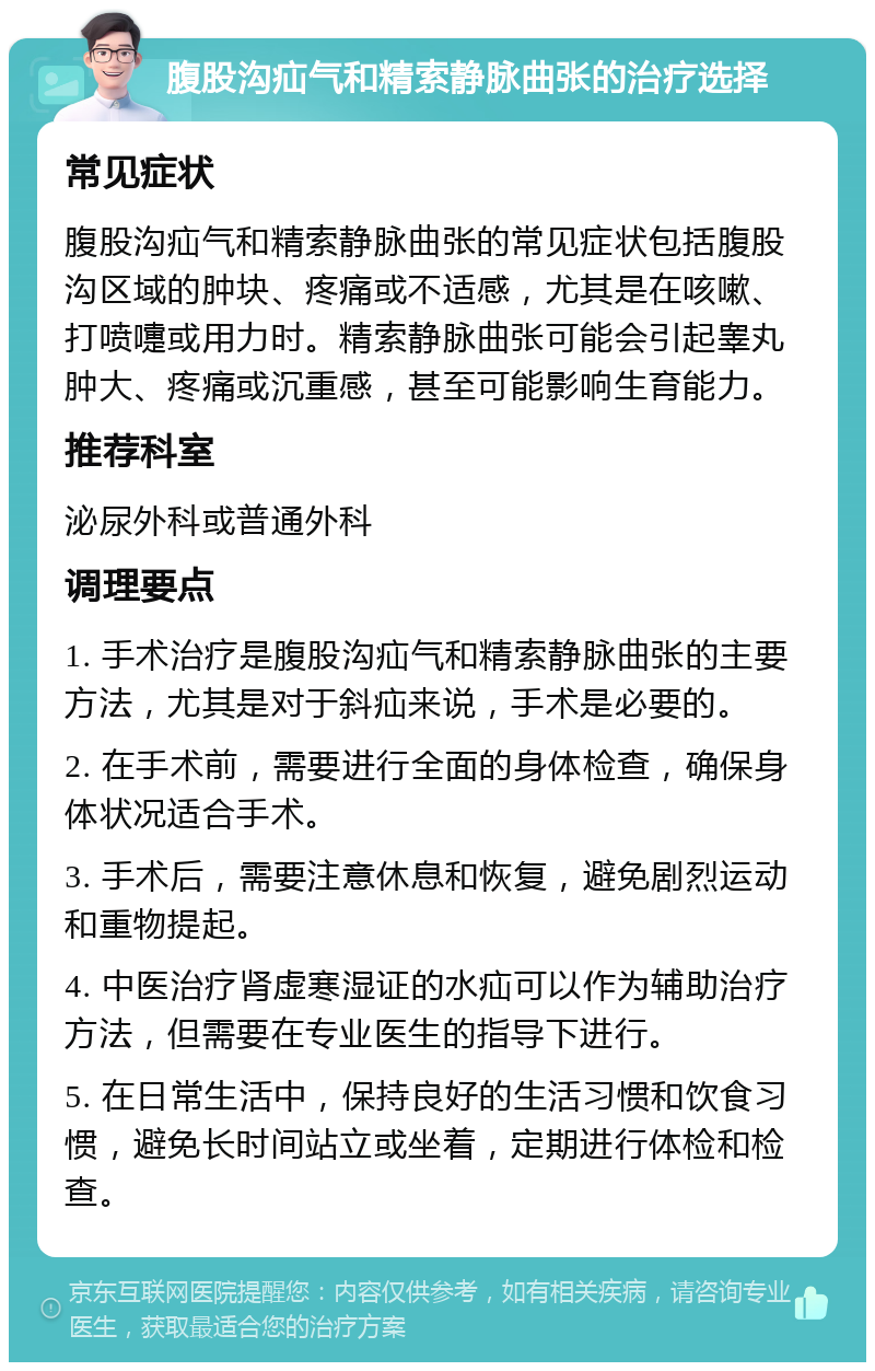 腹股沟疝气和精索静脉曲张的治疗选择 常见症状 腹股沟疝气和精索静脉曲张的常见症状包括腹股沟区域的肿块、疼痛或不适感，尤其是在咳嗽、打喷嚏或用力时。精索静脉曲张可能会引起睾丸肿大、疼痛或沉重感，甚至可能影响生育能力。 推荐科室 泌尿外科或普通外科 调理要点 1. 手术治疗是腹股沟疝气和精索静脉曲张的主要方法，尤其是对于斜疝来说，手术是必要的。 2. 在手术前，需要进行全面的身体检查，确保身体状况适合手术。 3. 手术后，需要注意休息和恢复，避免剧烈运动和重物提起。 4. 中医治疗肾虚寒湿证的水疝可以作为辅助治疗方法，但需要在专业医生的指导下进行。 5. 在日常生活中，保持良好的生活习惯和饮食习惯，避免长时间站立或坐着，定期进行体检和检查。