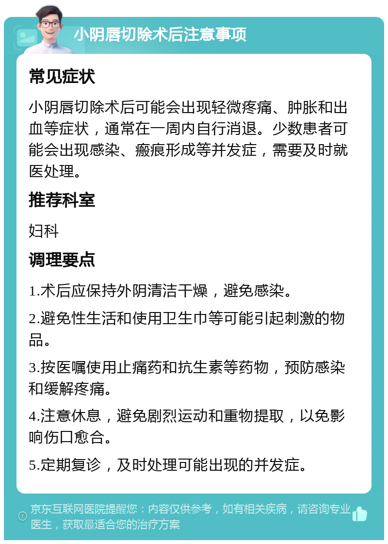 小阴唇切除术后注意事项 常见症状 小阴唇切除术后可能会出现轻微疼痛、肿胀和出血等症状，通常在一周内自行消退。少数患者可能会出现感染、瘢痕形成等并发症，需要及时就医处理。 推荐科室 妇科 调理要点 1.术后应保持外阴清洁干燥，避免感染。 2.避免性生活和使用卫生巾等可能引起刺激的物品。 3.按医嘱使用止痛药和抗生素等药物，预防感染和缓解疼痛。 4.注意休息，避免剧烈运动和重物提取，以免影响伤口愈合。 5.定期复诊，及时处理可能出现的并发症。