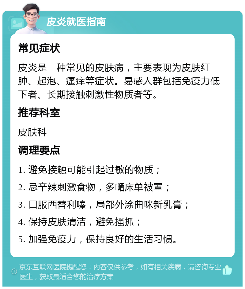 皮炎就医指南 常见症状 皮炎是一种常见的皮肤病，主要表现为皮肤红肿、起泡、瘙痒等症状。易感人群包括免疫力低下者、长期接触刺激性物质者等。 推荐科室 皮肤科 调理要点 1. 避免接触可能引起过敏的物质； 2. 忌辛辣刺激食物，多嗮床单被罩； 3. 口服西替利嗪，局部外涂曲咪新乳膏； 4. 保持皮肤清洁，避免搔抓； 5. 加强免疫力，保持良好的生活习惯。