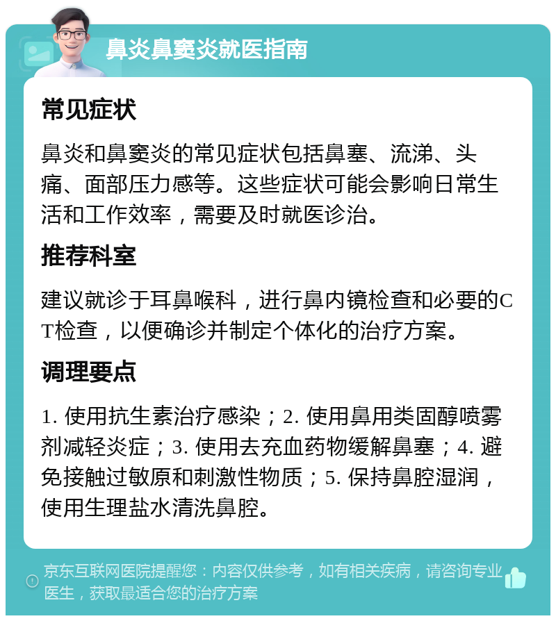 鼻炎鼻窦炎就医指南 常见症状 鼻炎和鼻窦炎的常见症状包括鼻塞、流涕、头痛、面部压力感等。这些症状可能会影响日常生活和工作效率，需要及时就医诊治。 推荐科室 建议就诊于耳鼻喉科，进行鼻内镜检查和必要的CT检查，以便确诊并制定个体化的治疗方案。 调理要点 1. 使用抗生素治疗感染；2. 使用鼻用类固醇喷雾剂减轻炎症；3. 使用去充血药物缓解鼻塞；4. 避免接触过敏原和刺激性物质；5. 保持鼻腔湿润，使用生理盐水清洗鼻腔。