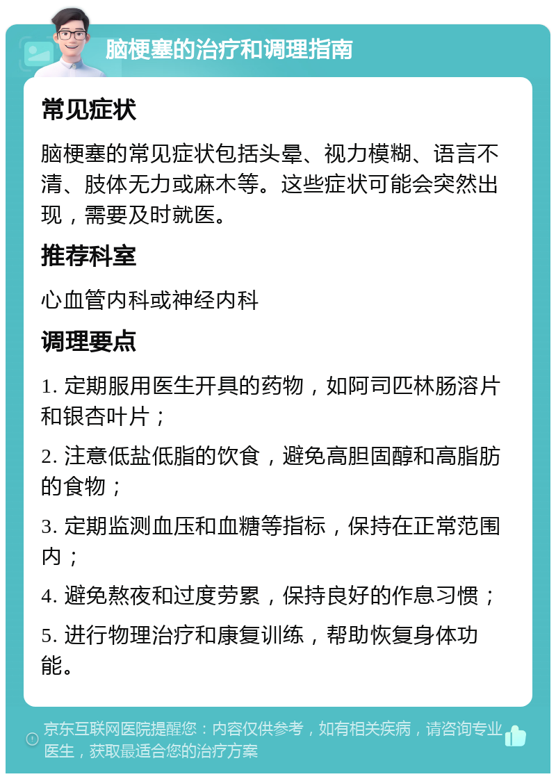 脑梗塞的治疗和调理指南 常见症状 脑梗塞的常见症状包括头晕、视力模糊、语言不清、肢体无力或麻木等。这些症状可能会突然出现，需要及时就医。 推荐科室 心血管内科或神经内科 调理要点 1. 定期服用医生开具的药物，如阿司匹林肠溶片和银杏叶片； 2. 注意低盐低脂的饮食，避免高胆固醇和高脂肪的食物； 3. 定期监测血压和血糖等指标，保持在正常范围内； 4. 避免熬夜和过度劳累，保持良好的作息习惯； 5. 进行物理治疗和康复训练，帮助恢复身体功能。