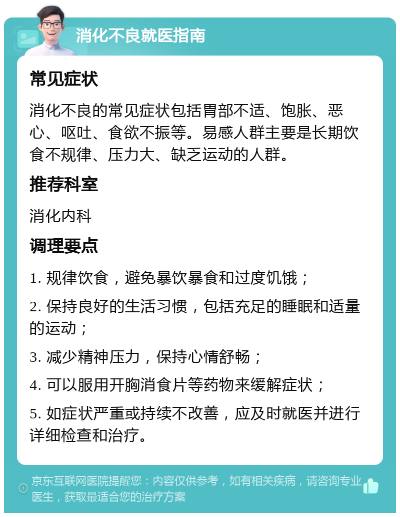 消化不良就医指南 常见症状 消化不良的常见症状包括胃部不适、饱胀、恶心、呕吐、食欲不振等。易感人群主要是长期饮食不规律、压力大、缺乏运动的人群。 推荐科室 消化内科 调理要点 1. 规律饮食，避免暴饮暴食和过度饥饿； 2. 保持良好的生活习惯，包括充足的睡眠和适量的运动； 3. 减少精神压力，保持心情舒畅； 4. 可以服用开胸消食片等药物来缓解症状； 5. 如症状严重或持续不改善，应及时就医并进行详细检查和治疗。