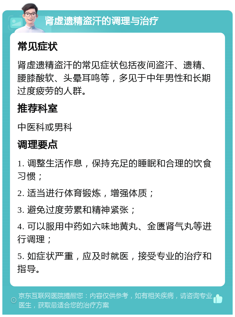 肾虚遗精盗汗的调理与治疗 常见症状 肾虚遗精盗汗的常见症状包括夜间盗汗、遗精、腰膝酸软、头晕耳鸣等，多见于中年男性和长期过度疲劳的人群。 推荐科室 中医科或男科 调理要点 1. 调整生活作息，保持充足的睡眠和合理的饮食习惯； 2. 适当进行体育锻炼，增强体质； 3. 避免过度劳累和精神紧张； 4. 可以服用中药如六味地黄丸、金匮肾气丸等进行调理； 5. 如症状严重，应及时就医，接受专业的治疗和指导。