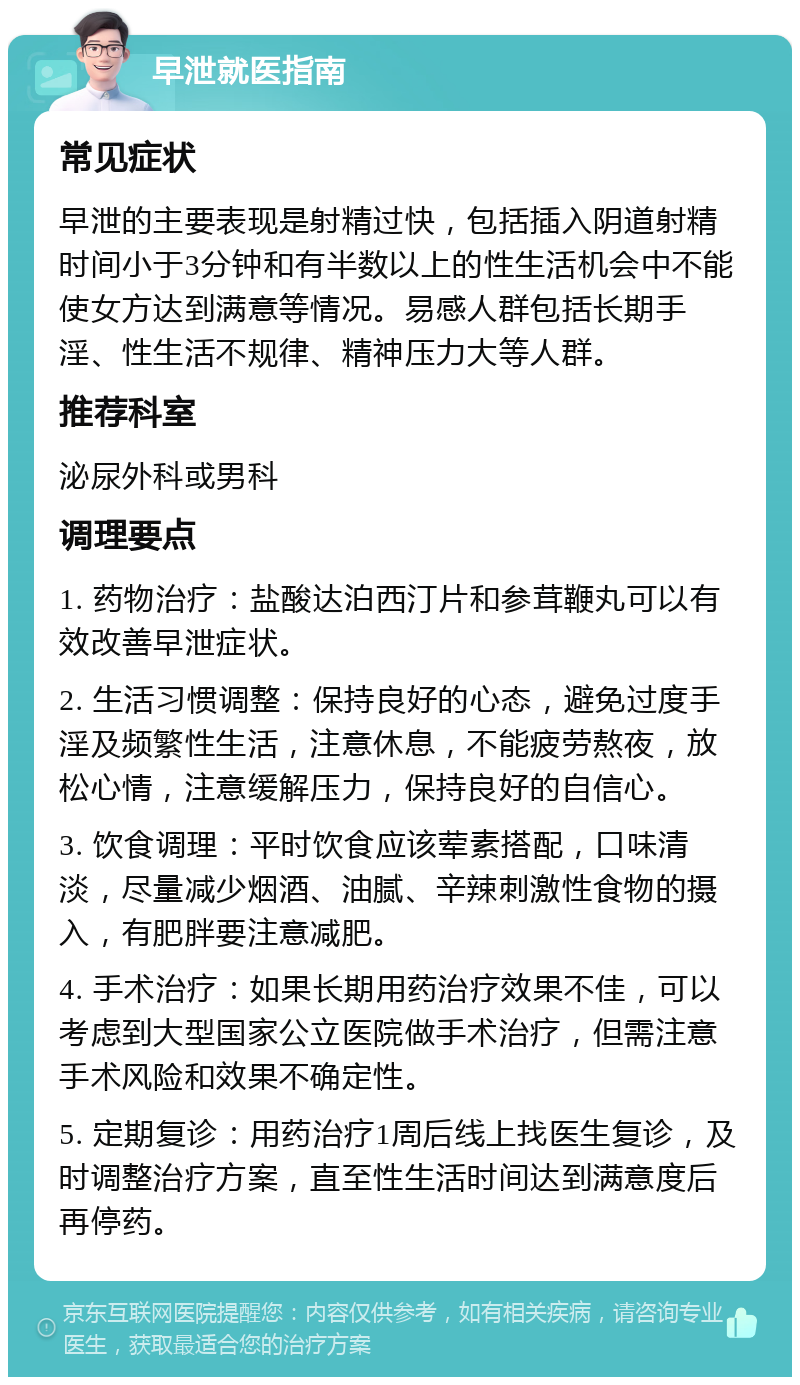 早泄就医指南 常见症状 早泄的主要表现是射精过快，包括插入阴道射精时间小于3分钟和有半数以上的性生活机会中不能使女方达到满意等情况。易感人群包括长期手淫、性生活不规律、精神压力大等人群。 推荐科室 泌尿外科或男科 调理要点 1. 药物治疗：盐酸达泊西汀片和参茸鞭丸可以有效改善早泄症状。 2. 生活习惯调整：保持良好的心态，避免过度手淫及频繁性生活，注意休息，不能疲劳熬夜，放松心情，注意缓解压力，保持良好的自信心。 3. 饮食调理：平时饮食应该荤素搭配，口味清淡，尽量减少烟酒、油腻、辛辣刺激性食物的摄入，有肥胖要注意减肥。 4. 手术治疗：如果长期用药治疗效果不佳，可以考虑到大型国家公立医院做手术治疗，但需注意手术风险和效果不确定性。 5. 定期复诊：用药治疗1周后线上找医生复诊，及时调整治疗方案，直至性生活时间达到满意度后再停药。