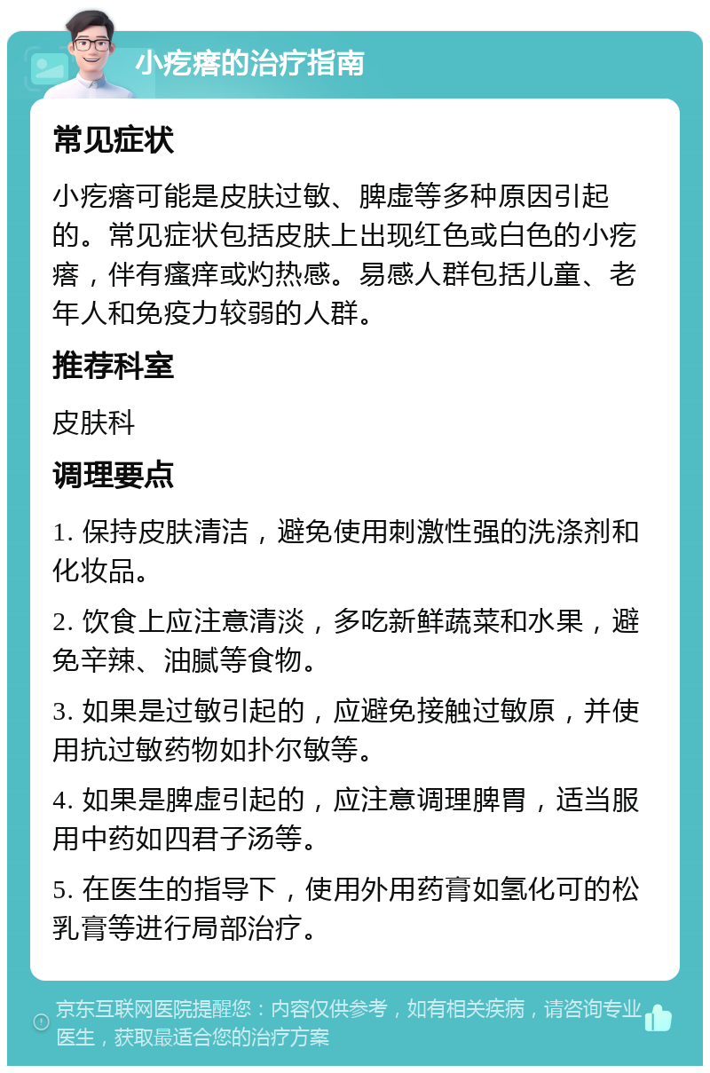 小疙瘩的治疗指南 常见症状 小疙瘩可能是皮肤过敏、脾虚等多种原因引起的。常见症状包括皮肤上出现红色或白色的小疙瘩，伴有瘙痒或灼热感。易感人群包括儿童、老年人和免疫力较弱的人群。 推荐科室 皮肤科 调理要点 1. 保持皮肤清洁，避免使用刺激性强的洗涤剂和化妆品。 2. 饮食上应注意清淡，多吃新鲜蔬菜和水果，避免辛辣、油腻等食物。 3. 如果是过敏引起的，应避免接触过敏原，并使用抗过敏药物如扑尔敏等。 4. 如果是脾虚引起的，应注意调理脾胃，适当服用中药如四君子汤等。 5. 在医生的指导下，使用外用药膏如氢化可的松乳膏等进行局部治疗。