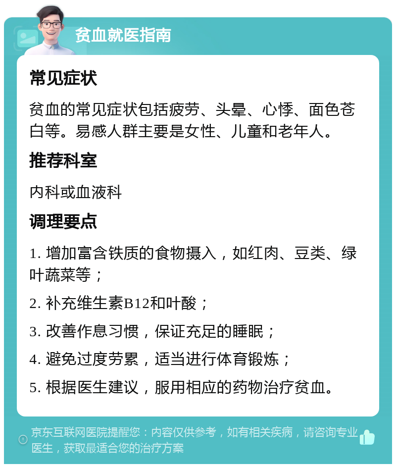 贫血就医指南 常见症状 贫血的常见症状包括疲劳、头晕、心悸、面色苍白等。易感人群主要是女性、儿童和老年人。 推荐科室 内科或血液科 调理要点 1. 增加富含铁质的食物摄入，如红肉、豆类、绿叶蔬菜等； 2. 补充维生素B12和叶酸； 3. 改善作息习惯，保证充足的睡眠； 4. 避免过度劳累，适当进行体育锻炼； 5. 根据医生建议，服用相应的药物治疗贫血。