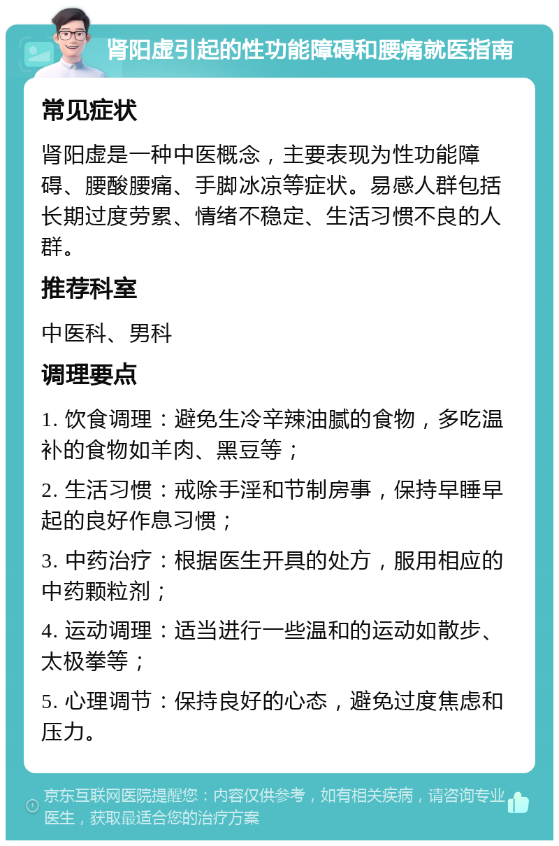 肾阳虚引起的性功能障碍和腰痛就医指南 常见症状 肾阳虚是一种中医概念，主要表现为性功能障碍、腰酸腰痛、手脚冰凉等症状。易感人群包括长期过度劳累、情绪不稳定、生活习惯不良的人群。 推荐科室 中医科、男科 调理要点 1. 饮食调理：避免生冷辛辣油腻的食物，多吃温补的食物如羊肉、黑豆等； 2. 生活习惯：戒除手淫和节制房事，保持早睡早起的良好作息习惯； 3. 中药治疗：根据医生开具的处方，服用相应的中药颗粒剂； 4. 运动调理：适当进行一些温和的运动如散步、太极拳等； 5. 心理调节：保持良好的心态，避免过度焦虑和压力。