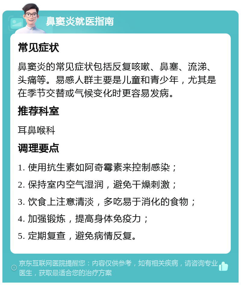 鼻窦炎就医指南 常见症状 鼻窦炎的常见症状包括反复咳嗽、鼻塞、流涕、头痛等。易感人群主要是儿童和青少年，尤其是在季节交替或气候变化时更容易发病。 推荐科室 耳鼻喉科 调理要点 1. 使用抗生素如阿奇霉素来控制感染； 2. 保持室内空气湿润，避免干燥刺激； 3. 饮食上注意清淡，多吃易于消化的食物； 4. 加强锻炼，提高身体免疫力； 5. 定期复查，避免病情反复。