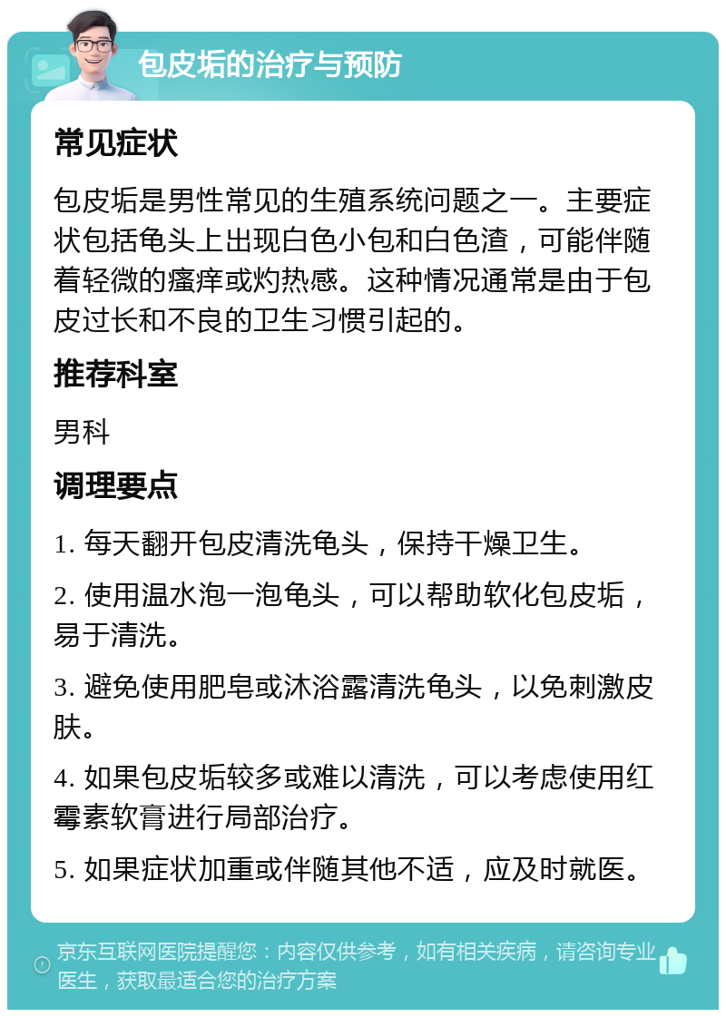 包皮垢的治疗与预防 常见症状 包皮垢是男性常见的生殖系统问题之一。主要症状包括龟头上出现白色小包和白色渣，可能伴随着轻微的瘙痒或灼热感。这种情况通常是由于包皮过长和不良的卫生习惯引起的。 推荐科室 男科 调理要点 1. 每天翻开包皮清洗龟头，保持干燥卫生。 2. 使用温水泡一泡龟头，可以帮助软化包皮垢，易于清洗。 3. 避免使用肥皂或沐浴露清洗龟头，以免刺激皮肤。 4. 如果包皮垢较多或难以清洗，可以考虑使用红霉素软膏进行局部治疗。 5. 如果症状加重或伴随其他不适，应及时就医。