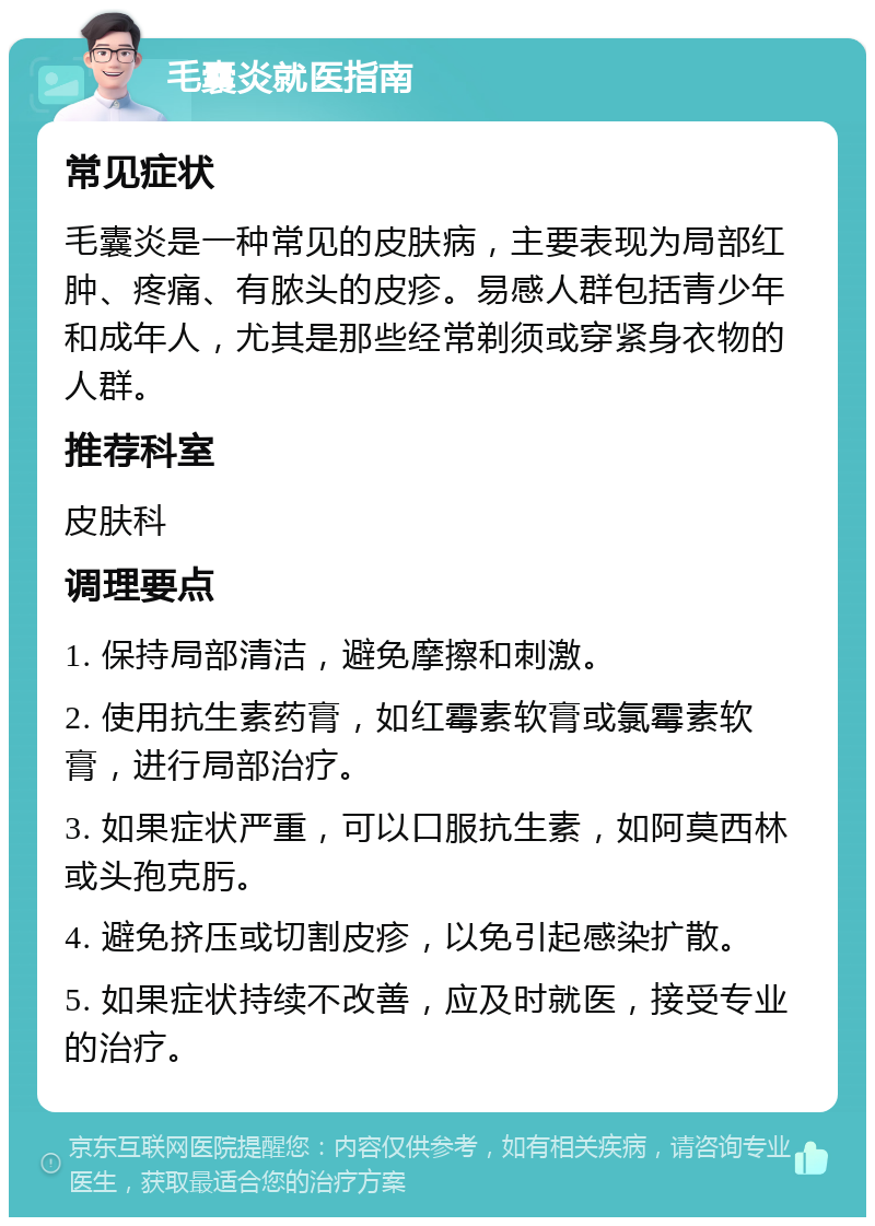 毛囊炎就医指南 常见症状 毛囊炎是一种常见的皮肤病，主要表现为局部红肿、疼痛、有脓头的皮疹。易感人群包括青少年和成年人，尤其是那些经常剃须或穿紧身衣物的人群。 推荐科室 皮肤科 调理要点 1. 保持局部清洁，避免摩擦和刺激。 2. 使用抗生素药膏，如红霉素软膏或氯霉素软膏，进行局部治疗。 3. 如果症状严重，可以口服抗生素，如阿莫西林或头孢克肟。 4. 避免挤压或切割皮疹，以免引起感染扩散。 5. 如果症状持续不改善，应及时就医，接受专业的治疗。