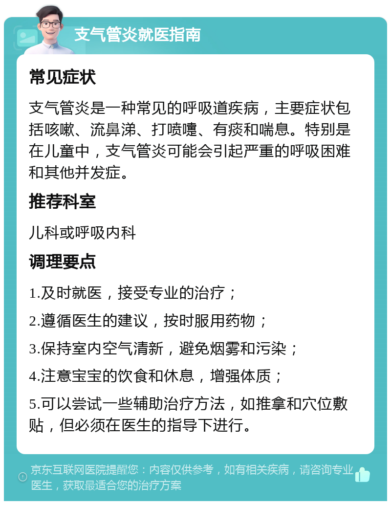 支气管炎就医指南 常见症状 支气管炎是一种常见的呼吸道疾病，主要症状包括咳嗽、流鼻涕、打喷嚏、有痰和喘息。特别是在儿童中，支气管炎可能会引起严重的呼吸困难和其他并发症。 推荐科室 儿科或呼吸内科 调理要点 1.及时就医，接受专业的治疗； 2.遵循医生的建议，按时服用药物； 3.保持室内空气清新，避免烟雾和污染； 4.注意宝宝的饮食和休息，增强体质； 5.可以尝试一些辅助治疗方法，如推拿和穴位敷贴，但必须在医生的指导下进行。