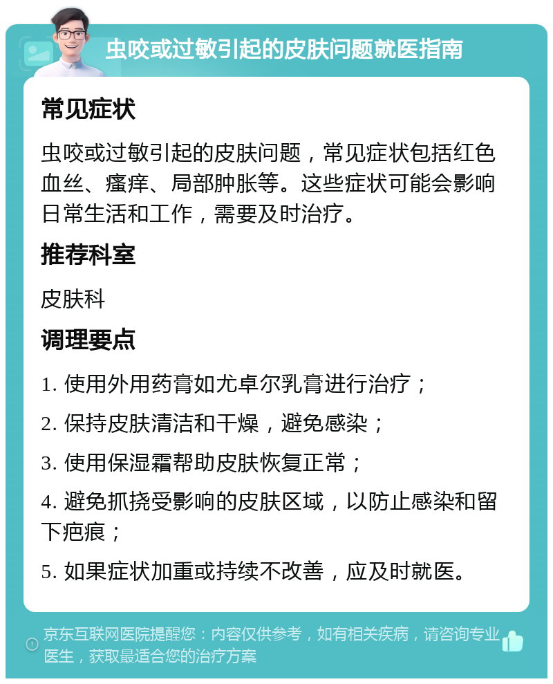 虫咬或过敏引起的皮肤问题就医指南 常见症状 虫咬或过敏引起的皮肤问题，常见症状包括红色血丝、瘙痒、局部肿胀等。这些症状可能会影响日常生活和工作，需要及时治疗。 推荐科室 皮肤科 调理要点 1. 使用外用药膏如尤卓尔乳膏进行治疗； 2. 保持皮肤清洁和干燥，避免感染； 3. 使用保湿霜帮助皮肤恢复正常； 4. 避免抓挠受影响的皮肤区域，以防止感染和留下疤痕； 5. 如果症状加重或持续不改善，应及时就医。