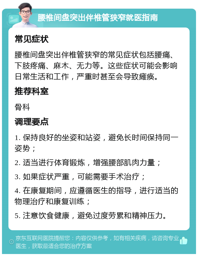 腰椎间盘突出伴椎管狭窄就医指南 常见症状 腰椎间盘突出伴椎管狭窄的常见症状包括腰痛、下肢疼痛、麻木、无力等。这些症状可能会影响日常生活和工作，严重时甚至会导致瘫痪。 推荐科室 骨科 调理要点 1. 保持良好的坐姿和站姿，避免长时间保持同一姿势； 2. 适当进行体育锻炼，增强腰部肌肉力量； 3. 如果症状严重，可能需要手术治疗； 4. 在康复期间，应遵循医生的指导，进行适当的物理治疗和康复训练； 5. 注意饮食健康，避免过度劳累和精神压力。