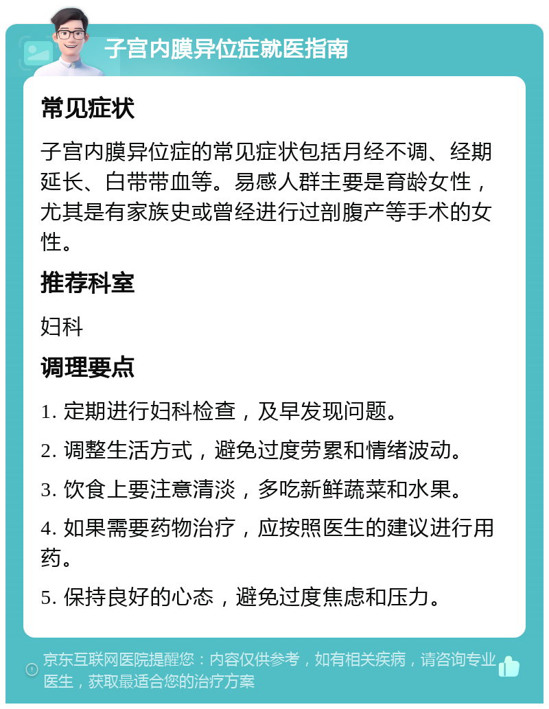 子宫内膜异位症就医指南 常见症状 子宫内膜异位症的常见症状包括月经不调、经期延长、白带带血等。易感人群主要是育龄女性，尤其是有家族史或曾经进行过剖腹产等手术的女性。 推荐科室 妇科 调理要点 1. 定期进行妇科检查，及早发现问题。 2. 调整生活方式，避免过度劳累和情绪波动。 3. 饮食上要注意清淡，多吃新鲜蔬菜和水果。 4. 如果需要药物治疗，应按照医生的建议进行用药。 5. 保持良好的心态，避免过度焦虑和压力。