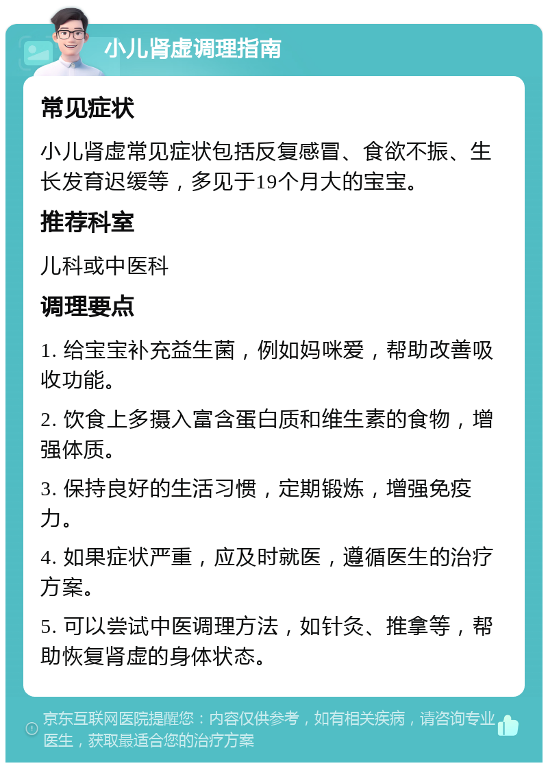 小儿肾虚调理指南 常见症状 小儿肾虚常见症状包括反复感冒、食欲不振、生长发育迟缓等，多见于19个月大的宝宝。 推荐科室 儿科或中医科 调理要点 1. 给宝宝补充益生菌，例如妈咪爱，帮助改善吸收功能。 2. 饮食上多摄入富含蛋白质和维生素的食物，增强体质。 3. 保持良好的生活习惯，定期锻炼，增强免疫力。 4. 如果症状严重，应及时就医，遵循医生的治疗方案。 5. 可以尝试中医调理方法，如针灸、推拿等，帮助恢复肾虚的身体状态。