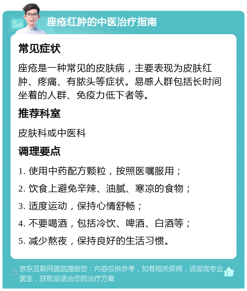 座疮红肿的中医治疗指南 常见症状 座疮是一种常见的皮肤病，主要表现为皮肤红肿、疼痛、有脓头等症状。易感人群包括长时间坐着的人群、免疫力低下者等。 推荐科室 皮肤科或中医科 调理要点 1. 使用中药配方颗粒，按照医嘱服用； 2. 饮食上避免辛辣、油腻、寒凉的食物； 3. 适度运动，保持心情舒畅； 4. 不要喝酒，包括冷饮、啤酒、白酒等； 5. 减少熬夜，保持良好的生活习惯。