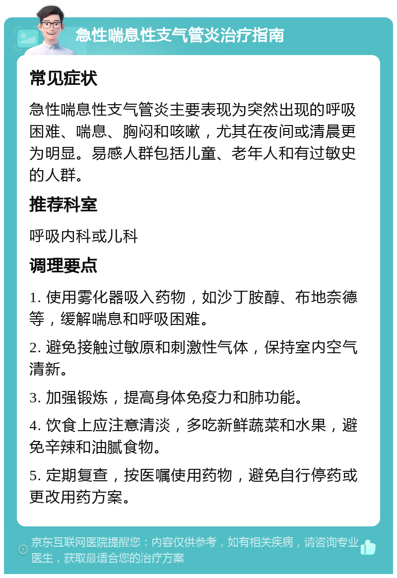 急性喘息性支气管炎治疗指南 常见症状 急性喘息性支气管炎主要表现为突然出现的呼吸困难、喘息、胸闷和咳嗽，尤其在夜间或清晨更为明显。易感人群包括儿童、老年人和有过敏史的人群。 推荐科室 呼吸内科或儿科 调理要点 1. 使用雾化器吸入药物，如沙丁胺醇、布地奈德等，缓解喘息和呼吸困难。 2. 避免接触过敏原和刺激性气体，保持室内空气清新。 3. 加强锻炼，提高身体免疫力和肺功能。 4. 饮食上应注意清淡，多吃新鲜蔬菜和水果，避免辛辣和油腻食物。 5. 定期复查，按医嘱使用药物，避免自行停药或更改用药方案。