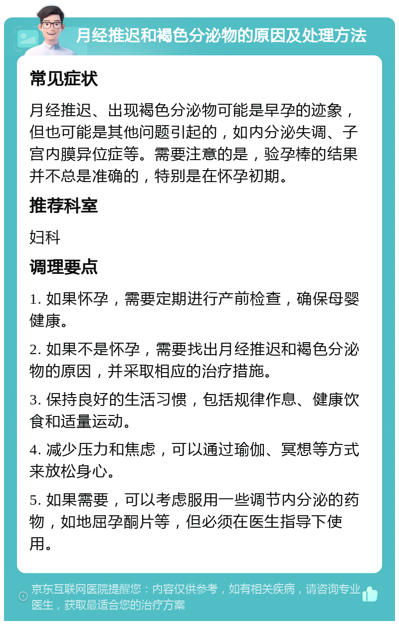 月经推迟和褐色分泌物的原因及处理方法 常见症状 月经推迟、出现褐色分泌物可能是早孕的迹象，但也可能是其他问题引起的，如内分泌失调、子宫内膜异位症等。需要注意的是，验孕棒的结果并不总是准确的，特别是在怀孕初期。 推荐科室 妇科 调理要点 1. 如果怀孕，需要定期进行产前检查，确保母婴健康。 2. 如果不是怀孕，需要找出月经推迟和褐色分泌物的原因，并采取相应的治疗措施。 3. 保持良好的生活习惯，包括规律作息、健康饮食和适量运动。 4. 减少压力和焦虑，可以通过瑜伽、冥想等方式来放松身心。 5. 如果需要，可以考虑服用一些调节内分泌的药物，如地屈孕酮片等，但必须在医生指导下使用。