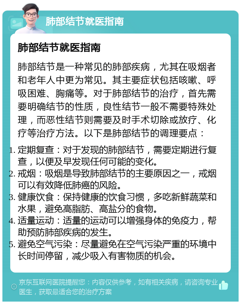 肺部结节就医指南 肺部结节就医指南 肺部结节是一种常见的肺部疾病，尤其在吸烟者和老年人中更为常见。其主要症状包括咳嗽、呼吸困难、胸痛等。对于肺部结节的治疗，首先需要明确结节的性质，良性结节一般不需要特殊处理，而恶性结节则需要及时手术切除或放疗、化疗等治疗方法。以下是肺部结节的调理要点： 定期复查：对于发现的肺部结节，需要定期进行复查，以便及早发现任何可能的变化。 戒烟：吸烟是导致肺部结节的主要原因之一，戒烟可以有效降低肺癌的风险。 健康饮食：保持健康的饮食习惯，多吃新鲜蔬菜和水果，避免高脂肪、高盐分的食物。 适量运动：适量的运动可以增强身体的免疫力，帮助预防肺部疾病的发生。 避免空气污染：尽量避免在空气污染严重的环境中长时间停留，减少吸入有害物质的机会。