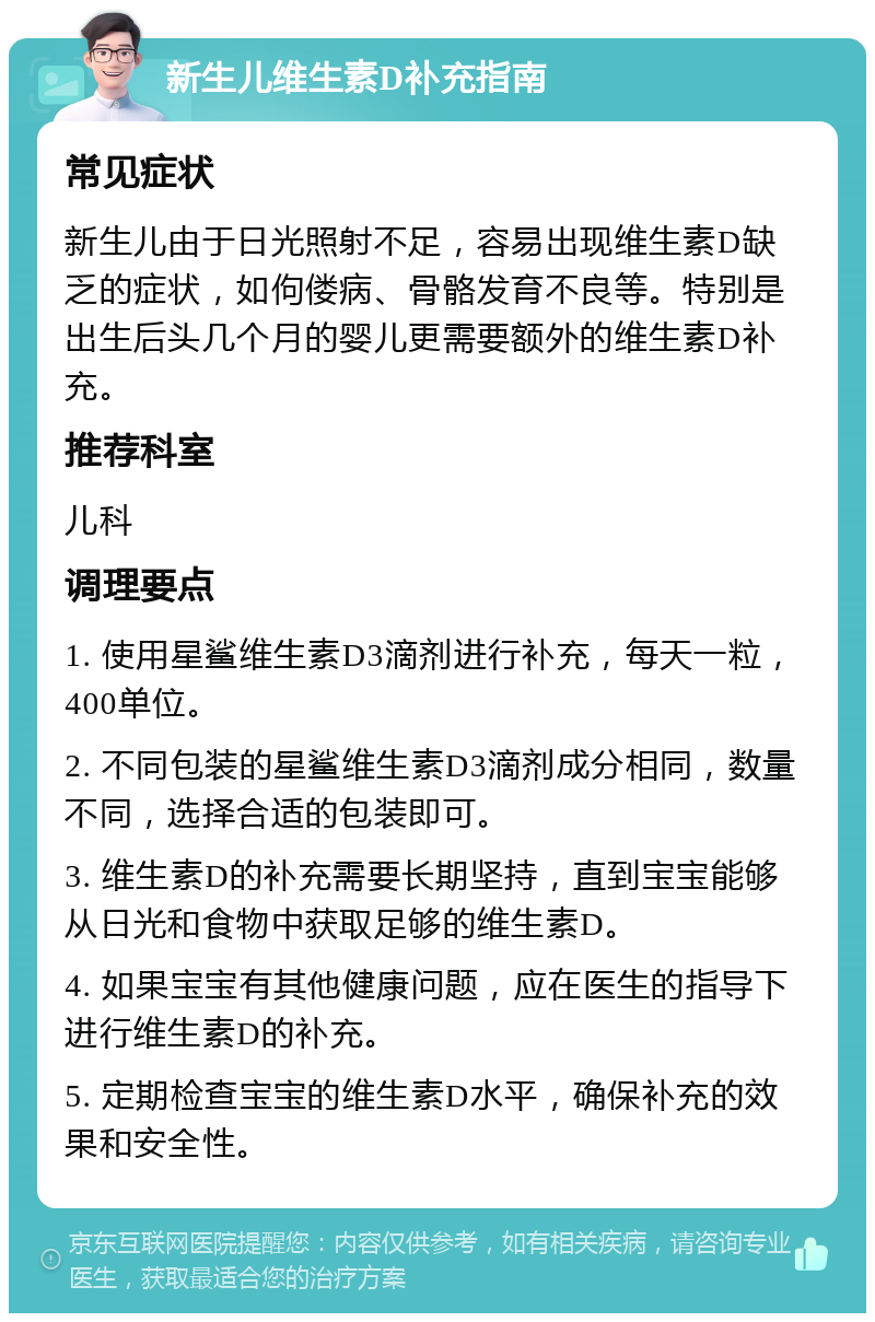 新生儿维生素D补充指南 常见症状 新生儿由于日光照射不足，容易出现维生素D缺乏的症状，如佝偻病、骨骼发育不良等。特别是出生后头几个月的婴儿更需要额外的维生素D补充。 推荐科室 儿科 调理要点 1. 使用星鲨维生素D3滴剂进行补充，每天一粒，400单位。 2. 不同包装的星鲨维生素D3滴剂成分相同，数量不同，选择合适的包装即可。 3. 维生素D的补充需要长期坚持，直到宝宝能够从日光和食物中获取足够的维生素D。 4. 如果宝宝有其他健康问题，应在医生的指导下进行维生素D的补充。 5. 定期检查宝宝的维生素D水平，确保补充的效果和安全性。