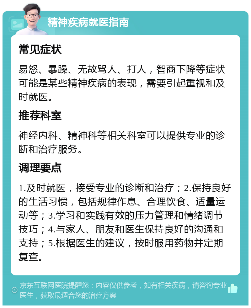 精神疾病就医指南 常见症状 易怒、暴躁、无故骂人、打人，智商下降等症状可能是某些精神疾病的表现，需要引起重视和及时就医。 推荐科室 神经内科、精神科等相关科室可以提供专业的诊断和治疗服务。 调理要点 1.及时就医，接受专业的诊断和治疗；2.保持良好的生活习惯，包括规律作息、合理饮食、适量运动等；3.学习和实践有效的压力管理和情绪调节技巧；4.与家人、朋友和医生保持良好的沟通和支持；5.根据医生的建议，按时服用药物并定期复查。