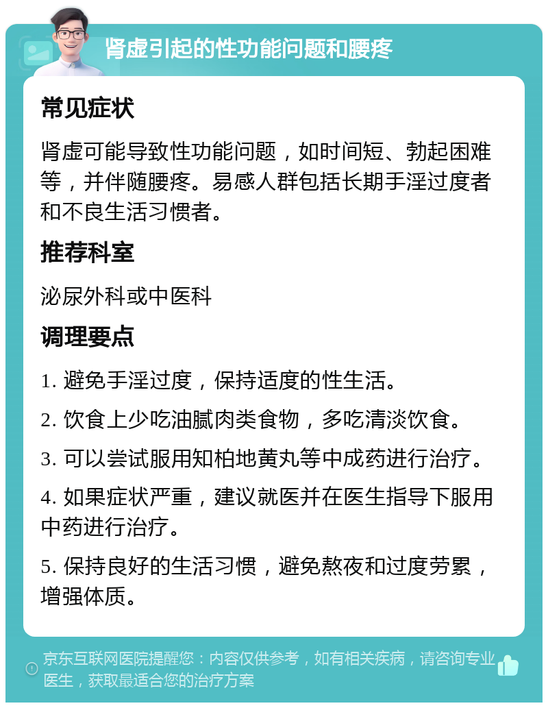 肾虚引起的性功能问题和腰疼 常见症状 肾虚可能导致性功能问题，如时间短、勃起困难等，并伴随腰疼。易感人群包括长期手淫过度者和不良生活习惯者。 推荐科室 泌尿外科或中医科 调理要点 1. 避免手淫过度，保持适度的性生活。 2. 饮食上少吃油腻肉类食物，多吃清淡饮食。 3. 可以尝试服用知柏地黄丸等中成药进行治疗。 4. 如果症状严重，建议就医并在医生指导下服用中药进行治疗。 5. 保持良好的生活习惯，避免熬夜和过度劳累，增强体质。