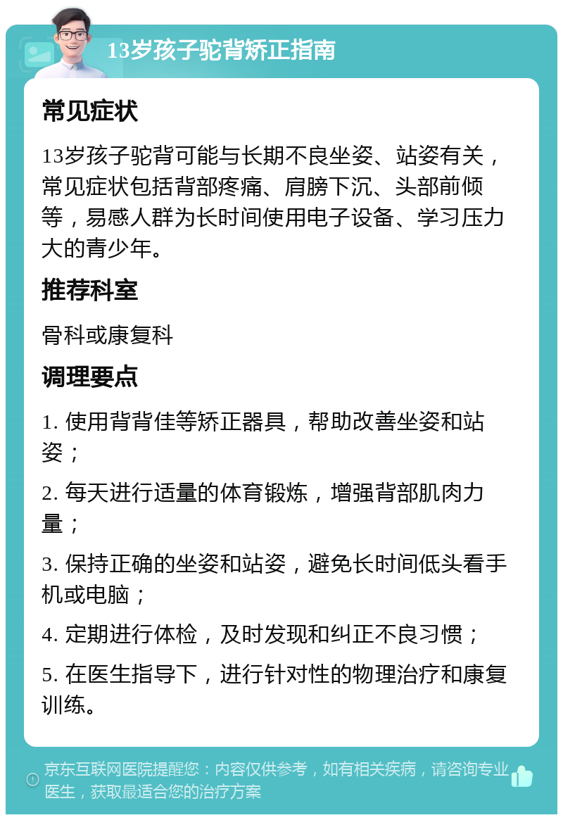 13岁孩子驼背矫正指南 常见症状 13岁孩子驼背可能与长期不良坐姿、站姿有关，常见症状包括背部疼痛、肩膀下沉、头部前倾等，易感人群为长时间使用电子设备、学习压力大的青少年。 推荐科室 骨科或康复科 调理要点 1. 使用背背佳等矫正器具，帮助改善坐姿和站姿； 2. 每天进行适量的体育锻炼，增强背部肌肉力量； 3. 保持正确的坐姿和站姿，避免长时间低头看手机或电脑； 4. 定期进行体检，及时发现和纠正不良习惯； 5. 在医生指导下，进行针对性的物理治疗和康复训练。