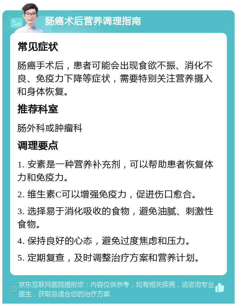 肠癌术后营养调理指南 常见症状 肠癌手术后，患者可能会出现食欲不振、消化不良、免疫力下降等症状，需要特别关注营养摄入和身体恢复。 推荐科室 肠外科或肿瘤科 调理要点 1. 安素是一种营养补充剂，可以帮助患者恢复体力和免疫力。 2. 维生素C可以增强免疫力，促进伤口愈合。 3. 选择易于消化吸收的食物，避免油腻、刺激性食物。 4. 保持良好的心态，避免过度焦虑和压力。 5. 定期复查，及时调整治疗方案和营养计划。