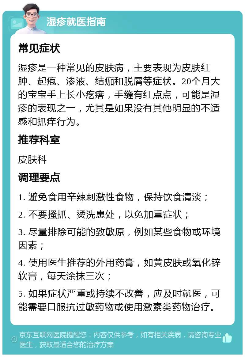 湿疹就医指南 常见症状 湿疹是一种常见的皮肤病，主要表现为皮肤红肿、起疱、渗液、结痂和脱屑等症状。20个月大的宝宝手上长小疙瘩，手缝有红点点，可能是湿疹的表现之一，尤其是如果没有其他明显的不适感和抓痒行为。 推荐科室 皮肤科 调理要点 1. 避免食用辛辣刺激性食物，保持饮食清淡； 2. 不要搔抓、烫洗患处，以免加重症状； 3. 尽量排除可能的致敏原，例如某些食物或环境因素； 4. 使用医生推荐的外用药膏，如黄皮肤或氧化锌软膏，每天涂抹三次； 5. 如果症状严重或持续不改善，应及时就医，可能需要口服抗过敏药物或使用激素类药物治疗。