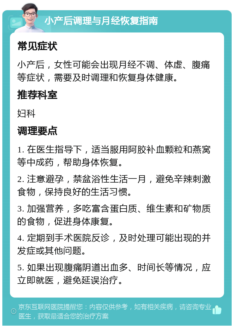 小产后调理与月经恢复指南 常见症状 小产后，女性可能会出现月经不调、体虚、腹痛等症状，需要及时调理和恢复身体健康。 推荐科室 妇科 调理要点 1. 在医生指导下，适当服用阿胶补血颗粒和燕窝等中成药，帮助身体恢复。 2. 注意避孕，禁盆浴性生活一月，避免辛辣刺激食物，保持良好的生活习惯。 3. 加强营养，多吃富含蛋白质、维生素和矿物质的食物，促进身体康复。 4. 定期到手术医院反诊，及时处理可能出现的并发症或其他问题。 5. 如果出现腹痛阴道出血多、时间长等情况，应立即就医，避免延误治疗。