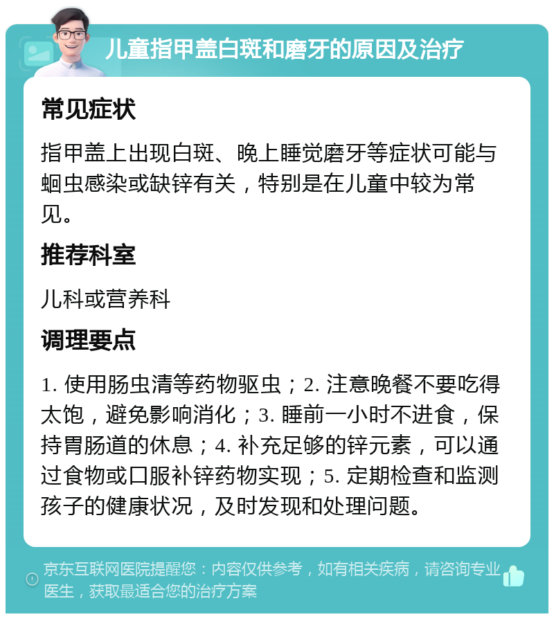 儿童指甲盖白斑和磨牙的原因及治疗 常见症状 指甲盖上出现白斑、晚上睡觉磨牙等症状可能与蛔虫感染或缺锌有关，特别是在儿童中较为常见。 推荐科室 儿科或营养科 调理要点 1. 使用肠虫清等药物驱虫；2. 注意晚餐不要吃得太饱，避免影响消化；3. 睡前一小时不进食，保持胃肠道的休息；4. 补充足够的锌元素，可以通过食物或口服补锌药物实现；5. 定期检查和监测孩子的健康状况，及时发现和处理问题。