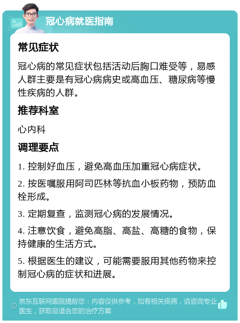 冠心病就医指南 常见症状 冠心病的常见症状包括活动后胸口难受等，易感人群主要是有冠心病病史或高血压、糖尿病等慢性疾病的人群。 推荐科室 心内科 调理要点 1. 控制好血压，避免高血压加重冠心病症状。 2. 按医嘱服用阿司匹林等抗血小板药物，预防血栓形成。 3. 定期复查，监测冠心病的发展情况。 4. 注意饮食，避免高脂、高盐、高糖的食物，保持健康的生活方式。 5. 根据医生的建议，可能需要服用其他药物来控制冠心病的症状和进展。