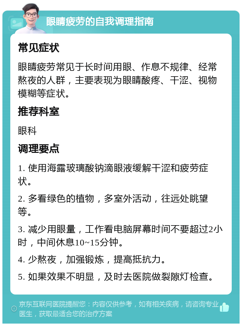 眼睛疲劳的自我调理指南 常见症状 眼睛疲劳常见于长时间用眼、作息不规律、经常熬夜的人群，主要表现为眼睛酸疼、干涩、视物模糊等症状。 推荐科室 眼科 调理要点 1. 使用海露玻璃酸钠滴眼液缓解干涩和疲劳症状。 2. 多看绿色的植物，多室外活动，往远处眺望等。 3. 减少用眼量，工作看电脑屏幕时间不要超过2小时，中间休息10~15分钟。 4. 少熬夜，加强锻炼，提高抵抗力。 5. 如果效果不明显，及时去医院做裂隙灯检查。