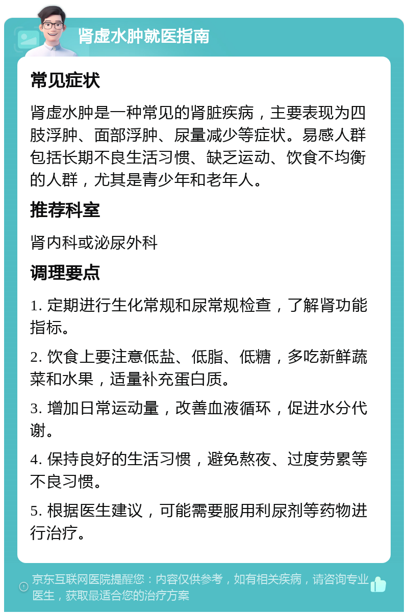 肾虚水肿就医指南 常见症状 肾虚水肿是一种常见的肾脏疾病，主要表现为四肢浮肿、面部浮肿、尿量减少等症状。易感人群包括长期不良生活习惯、缺乏运动、饮食不均衡的人群，尤其是青少年和老年人。 推荐科室 肾内科或泌尿外科 调理要点 1. 定期进行生化常规和尿常规检查，了解肾功能指标。 2. 饮食上要注意低盐、低脂、低糖，多吃新鲜蔬菜和水果，适量补充蛋白质。 3. 增加日常运动量，改善血液循环，促进水分代谢。 4. 保持良好的生活习惯，避免熬夜、过度劳累等不良习惯。 5. 根据医生建议，可能需要服用利尿剂等药物进行治疗。