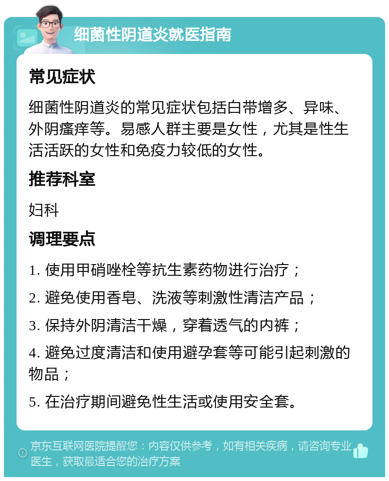 细菌性阴道炎就医指南 常见症状 细菌性阴道炎的常见症状包括白带增多、异味、外阴瘙痒等。易感人群主要是女性，尤其是性生活活跃的女性和免疫力较低的女性。 推荐科室 妇科 调理要点 1. 使用甲硝唑栓等抗生素药物进行治疗； 2. 避免使用香皂、洗液等刺激性清洁产品； 3. 保持外阴清洁干燥，穿着透气的内裤； 4. 避免过度清洁和使用避孕套等可能引起刺激的物品； 5. 在治疗期间避免性生活或使用安全套。