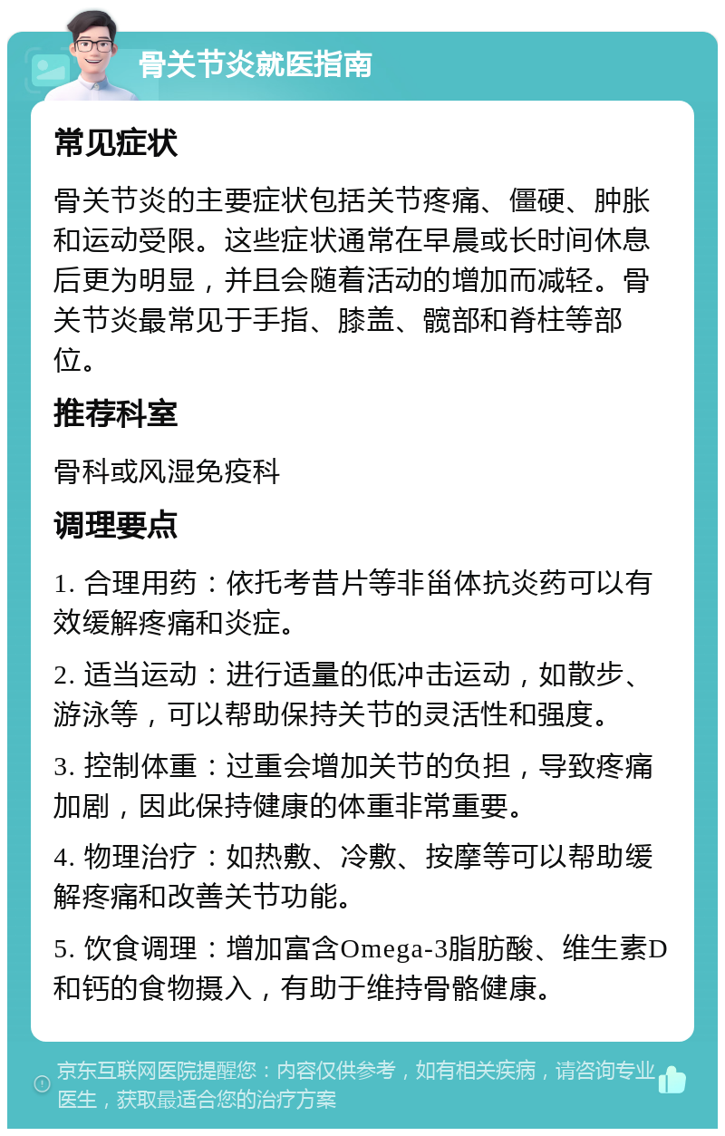 骨关节炎就医指南 常见症状 骨关节炎的主要症状包括关节疼痛、僵硬、肿胀和运动受限。这些症状通常在早晨或长时间休息后更为明显，并且会随着活动的增加而减轻。骨关节炎最常见于手指、膝盖、髋部和脊柱等部位。 推荐科室 骨科或风湿免疫科 调理要点 1. 合理用药：依托考昔片等非甾体抗炎药可以有效缓解疼痛和炎症。 2. 适当运动：进行适量的低冲击运动，如散步、游泳等，可以帮助保持关节的灵活性和强度。 3. 控制体重：过重会增加关节的负担，导致疼痛加剧，因此保持健康的体重非常重要。 4. 物理治疗：如热敷、冷敷、按摩等可以帮助缓解疼痛和改善关节功能。 5. 饮食调理：增加富含Omega-3脂肪酸、维生素D和钙的食物摄入，有助于维持骨骼健康。