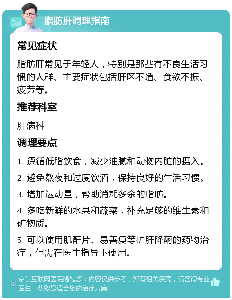 脂肪肝调理指南 常见症状 脂肪肝常见于年轻人，特别是那些有不良生活习惯的人群。主要症状包括肝区不适、食欲不振、疲劳等。 推荐科室 肝病科 调理要点 1. 遵循低脂饮食，减少油腻和动物内脏的摄入。 2. 避免熬夜和过度饮酒，保持良好的生活习惯。 3. 增加运动量，帮助消耗多余的脂肪。 4. 多吃新鲜的水果和蔬菜，补充足够的维生素和矿物质。 5. 可以使用肌酐片、易善复等护肝降酶的药物治疗，但需在医生指导下使用。