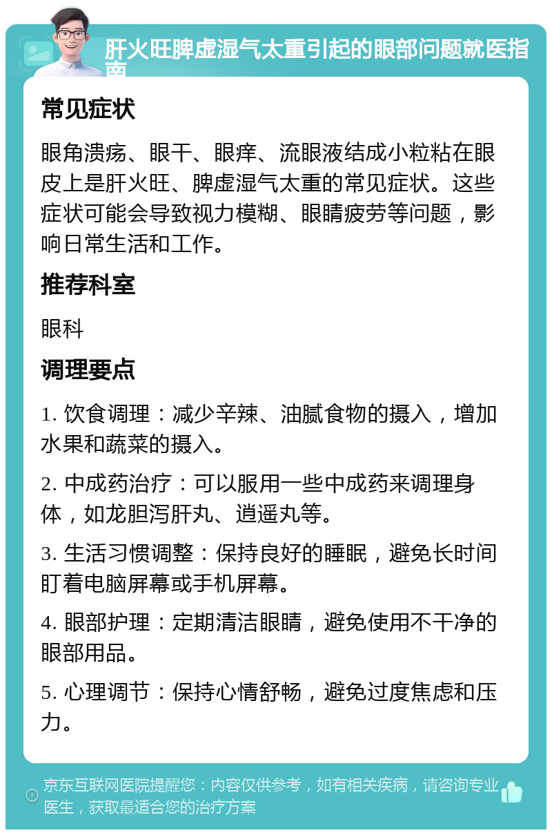 肝火旺脾虚湿气太重引起的眼部问题就医指南 常见症状 眼角溃疡、眼干、眼痒、流眼液结成小粒粘在眼皮上是肝火旺、脾虚湿气太重的常见症状。这些症状可能会导致视力模糊、眼睛疲劳等问题，影响日常生活和工作。 推荐科室 眼科 调理要点 1. 饮食调理：减少辛辣、油腻食物的摄入，增加水果和蔬菜的摄入。 2. 中成药治疗：可以服用一些中成药来调理身体，如龙胆泻肝丸、逍遥丸等。 3. 生活习惯调整：保持良好的睡眠，避免长时间盯着电脑屏幕或手机屏幕。 4. 眼部护理：定期清洁眼睛，避免使用不干净的眼部用品。 5. 心理调节：保持心情舒畅，避免过度焦虑和压力。