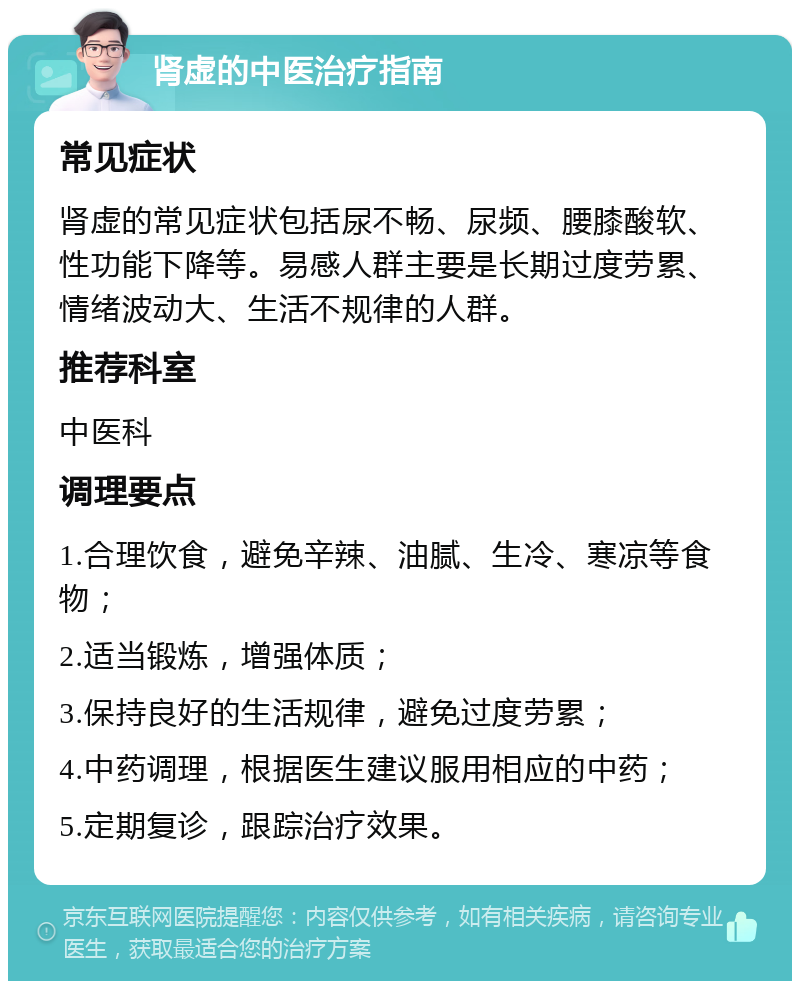 肾虚的中医治疗指南 常见症状 肾虚的常见症状包括尿不畅、尿频、腰膝酸软、性功能下降等。易感人群主要是长期过度劳累、情绪波动大、生活不规律的人群。 推荐科室 中医科 调理要点 1.合理饮食，避免辛辣、油腻、生冷、寒凉等食物； 2.适当锻炼，增强体质； 3.保持良好的生活规律，避免过度劳累； 4.中药调理，根据医生建议服用相应的中药； 5.定期复诊，跟踪治疗效果。