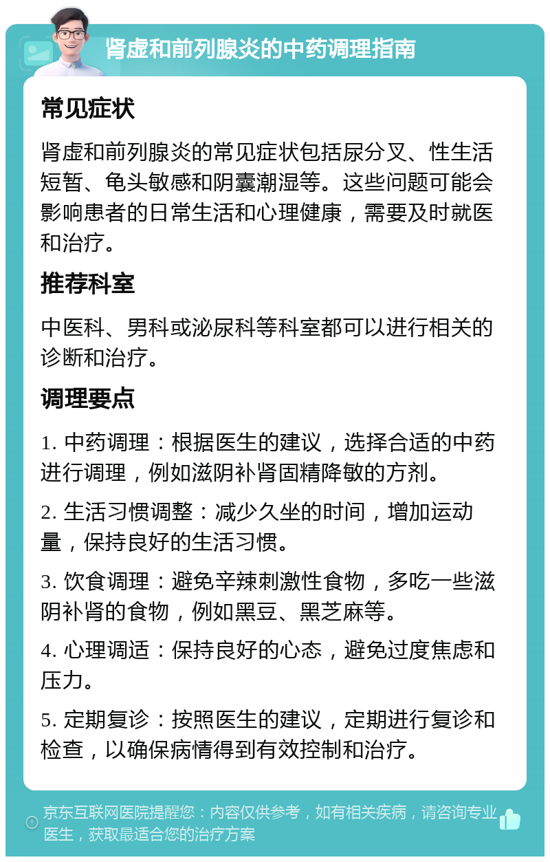 肾虚和前列腺炎的中药调理指南 常见症状 肾虚和前列腺炎的常见症状包括尿分叉、性生活短暂、龟头敏感和阴囊潮湿等。这些问题可能会影响患者的日常生活和心理健康，需要及时就医和治疗。 推荐科室 中医科、男科或泌尿科等科室都可以进行相关的诊断和治疗。 调理要点 1. 中药调理：根据医生的建议，选择合适的中药进行调理，例如滋阴补肾固精降敏的方剂。 2. 生活习惯调整：减少久坐的时间，增加运动量，保持良好的生活习惯。 3. 饮食调理：避免辛辣刺激性食物，多吃一些滋阴补肾的食物，例如黑豆、黑芝麻等。 4. 心理调适：保持良好的心态，避免过度焦虑和压力。 5. 定期复诊：按照医生的建议，定期进行复诊和检查，以确保病情得到有效控制和治疗。