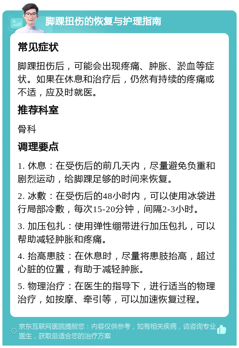 脚踝扭伤的恢复与护理指南 常见症状 脚踝扭伤后，可能会出现疼痛、肿胀、淤血等症状。如果在休息和治疗后，仍然有持续的疼痛或不适，应及时就医。 推荐科室 骨科 调理要点 1. 休息：在受伤后的前几天内，尽量避免负重和剧烈运动，给脚踝足够的时间来恢复。 2. 冰敷：在受伤后的48小时内，可以使用冰袋进行局部冷敷，每次15-20分钟，间隔2-3小时。 3. 加压包扎：使用弹性绷带进行加压包扎，可以帮助减轻肿胀和疼痛。 4. 抬高患肢：在休息时，尽量将患肢抬高，超过心脏的位置，有助于减轻肿胀。 5. 物理治疗：在医生的指导下，进行适当的物理治疗，如按摩、牵引等，可以加速恢复过程。