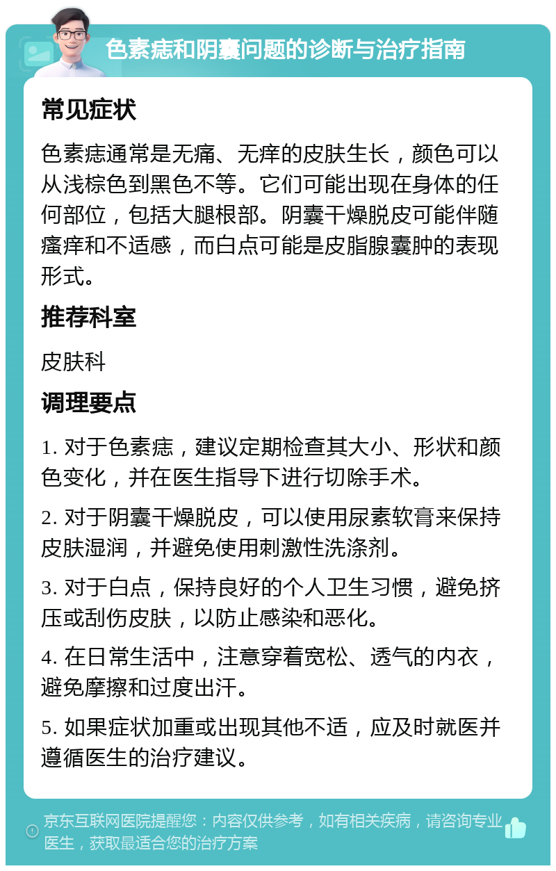 色素痣和阴囊问题的诊断与治疗指南 常见症状 色素痣通常是无痛、无痒的皮肤生长，颜色可以从浅棕色到黑色不等。它们可能出现在身体的任何部位，包括大腿根部。阴囊干燥脱皮可能伴随瘙痒和不适感，而白点可能是皮脂腺囊肿的表现形式。 推荐科室 皮肤科 调理要点 1. 对于色素痣，建议定期检查其大小、形状和颜色变化，并在医生指导下进行切除手术。 2. 对于阴囊干燥脱皮，可以使用尿素软膏来保持皮肤湿润，并避免使用刺激性洗涤剂。 3. 对于白点，保持良好的个人卫生习惯，避免挤压或刮伤皮肤，以防止感染和恶化。 4. 在日常生活中，注意穿着宽松、透气的内衣，避免摩擦和过度出汗。 5. 如果症状加重或出现其他不适，应及时就医并遵循医生的治疗建议。