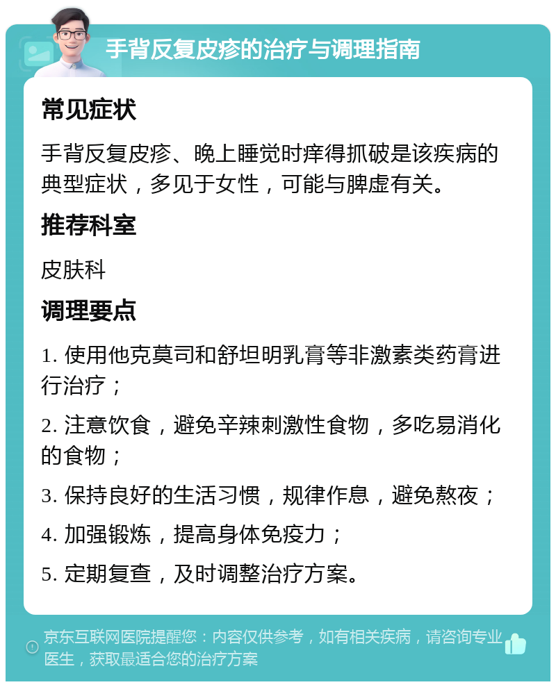 手背反复皮疹的治疗与调理指南 常见症状 手背反复皮疹、晚上睡觉时痒得抓破是该疾病的典型症状，多见于女性，可能与脾虚有关。 推荐科室 皮肤科 调理要点 1. 使用他克莫司和舒坦明乳膏等非激素类药膏进行治疗； 2. 注意饮食，避免辛辣刺激性食物，多吃易消化的食物； 3. 保持良好的生活习惯，规律作息，避免熬夜； 4. 加强锻炼，提高身体免疫力； 5. 定期复查，及时调整治疗方案。