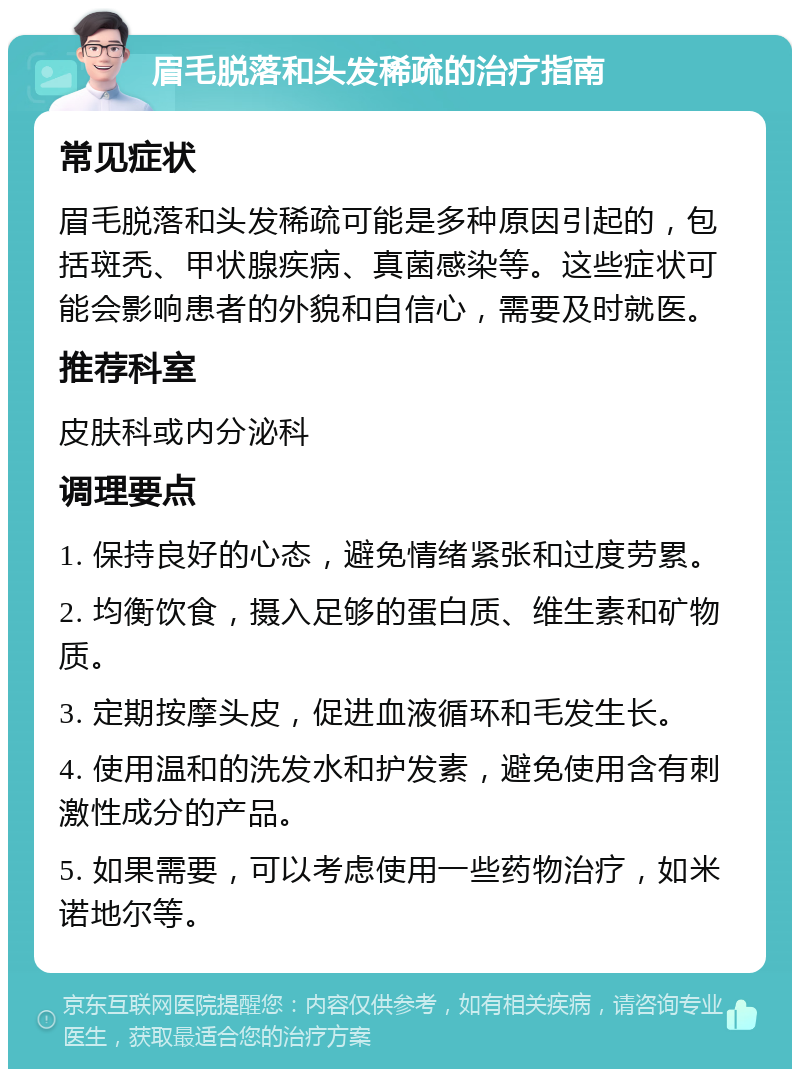 眉毛脱落和头发稀疏的治疗指南 常见症状 眉毛脱落和头发稀疏可能是多种原因引起的，包括斑秃、甲状腺疾病、真菌感染等。这些症状可能会影响患者的外貌和自信心，需要及时就医。 推荐科室 皮肤科或内分泌科 调理要点 1. 保持良好的心态，避免情绪紧张和过度劳累。 2. 均衡饮食，摄入足够的蛋白质、维生素和矿物质。 3. 定期按摩头皮，促进血液循环和毛发生长。 4. 使用温和的洗发水和护发素，避免使用含有刺激性成分的产品。 5. 如果需要，可以考虑使用一些药物治疗，如米诺地尔等。