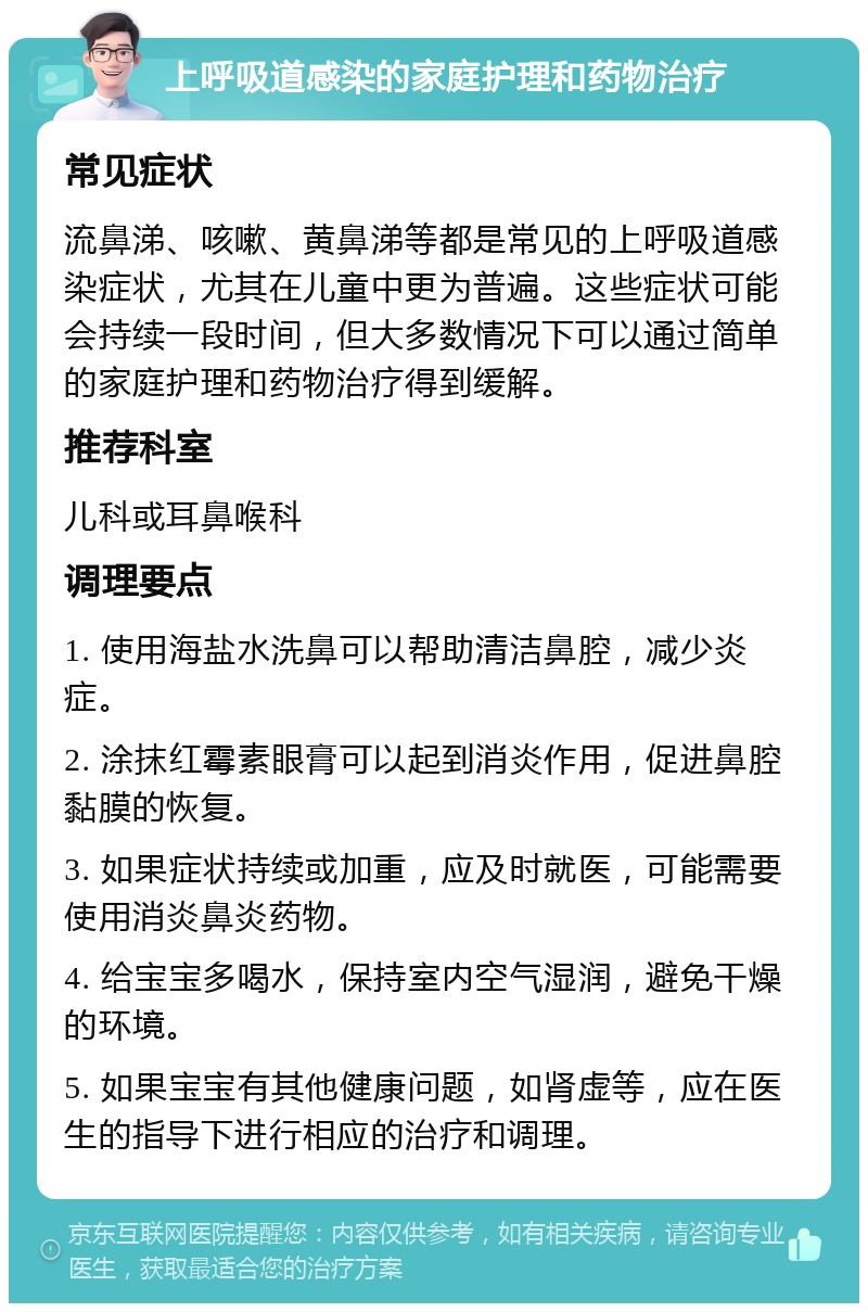 上呼吸道感染的家庭护理和药物治疗 常见症状 流鼻涕、咳嗽、黄鼻涕等都是常见的上呼吸道感染症状，尤其在儿童中更为普遍。这些症状可能会持续一段时间，但大多数情况下可以通过简单的家庭护理和药物治疗得到缓解。 推荐科室 儿科或耳鼻喉科 调理要点 1. 使用海盐水洗鼻可以帮助清洁鼻腔，减少炎症。 2. 涂抹红霉素眼膏可以起到消炎作用，促进鼻腔黏膜的恢复。 3. 如果症状持续或加重，应及时就医，可能需要使用消炎鼻炎药物。 4. 给宝宝多喝水，保持室内空气湿润，避免干燥的环境。 5. 如果宝宝有其他健康问题，如肾虚等，应在医生的指导下进行相应的治疗和调理。