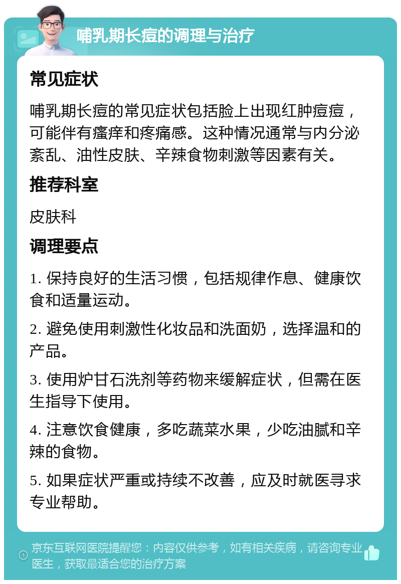 哺乳期长痘的调理与治疗 常见症状 哺乳期长痘的常见症状包括脸上出现红肿痘痘，可能伴有瘙痒和疼痛感。这种情况通常与内分泌紊乱、油性皮肤、辛辣食物刺激等因素有关。 推荐科室 皮肤科 调理要点 1. 保持良好的生活习惯，包括规律作息、健康饮食和适量运动。 2. 避免使用刺激性化妆品和洗面奶，选择温和的产品。 3. 使用炉甘石洗剂等药物来缓解症状，但需在医生指导下使用。 4. 注意饮食健康，多吃蔬菜水果，少吃油腻和辛辣的食物。 5. 如果症状严重或持续不改善，应及时就医寻求专业帮助。